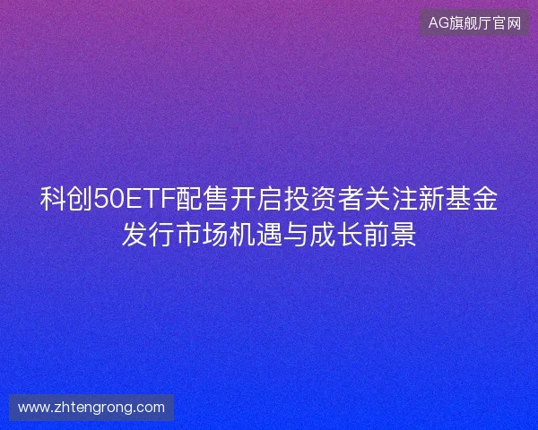 科创50ETF配售开启投资者关注新基金发行市场机遇与成长前景