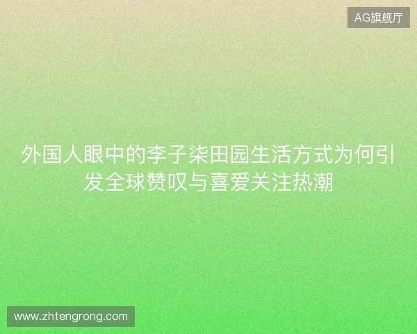 外国人眼中的李子柒田园生活方式为何引发全球赞叹与喜爱关注热潮 外国人眼中的李子柒田园生活方式为何引发全球赞叹与喜爱关注热潮